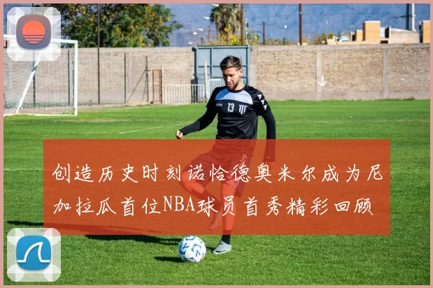 创造历史时刻诺恰德奥米尔成为尼加拉瓜首位NBA球员首秀精彩回顾
