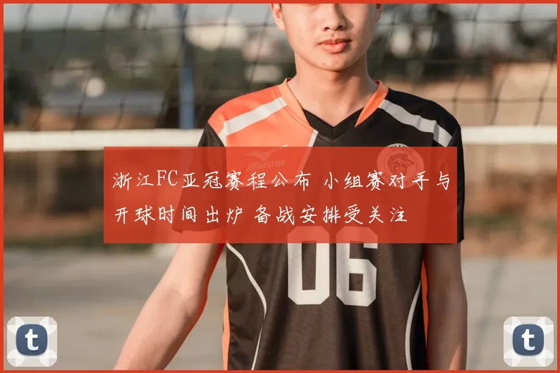 浙江FC亚冠赛程公布 小组赛对手与开球时间出炉 备战安排受关注