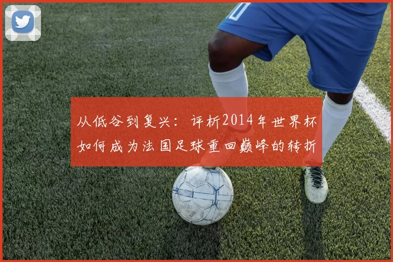 从低谷到复兴:评析2014年世界杯如何成为法国足球重回巅峰的转折点