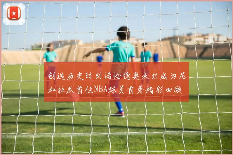 创造历史时刻诺恰德奥米尔成为尼加拉瓜首位NBA球员首秀精彩回顾