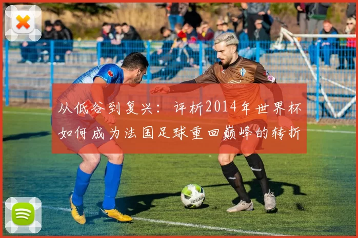 从低谷到复兴:评析2014年世界杯如何成为法国足球重回巅峰的转折点