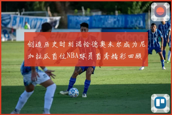 创造历史时刻诺恰德奥米尔成为尼加拉瓜首位NBA球员首秀精彩回顾