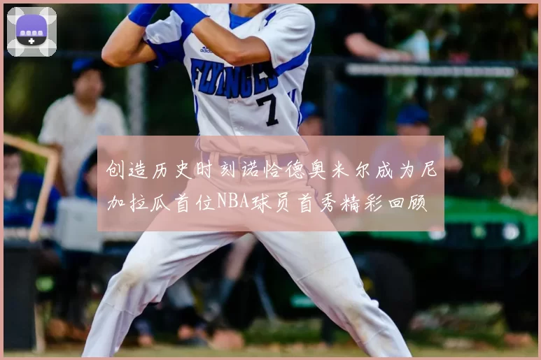 创造历史时刻诺恰德奥米尔成为尼加拉瓜首位NBA球员首秀精彩回顾