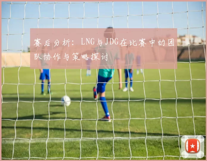 赛后分析：LNG与JDG在比赛中的团队协作与策略探讨