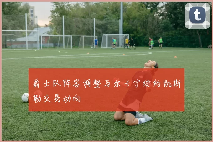 爵士队阵容调整马尔卡宁续约凯斯勒交易动向