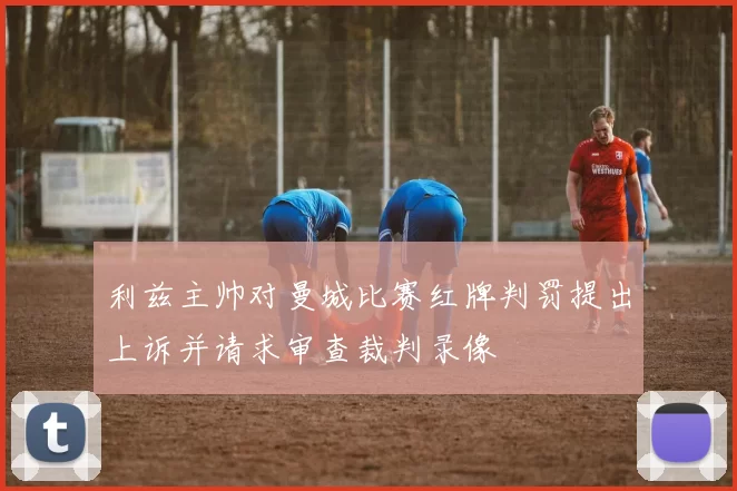 利兹主帅对曼城比赛红牌判罚提出上诉并请求审查裁判录像