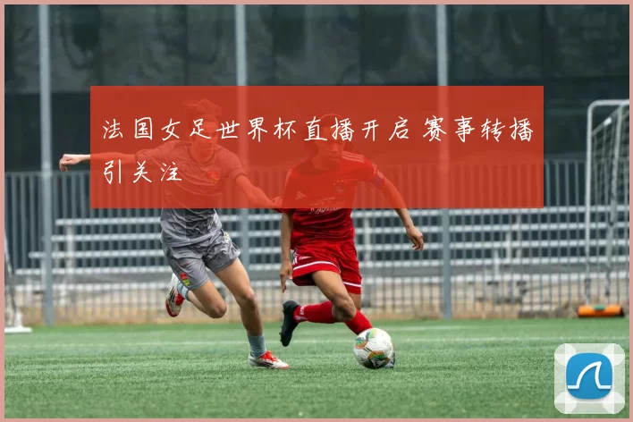 法国女足世界杯直播开启 赛事转播引关注