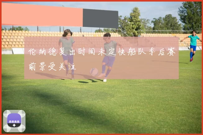 伦纳德复出时间未定快船队季后赛前景受关注