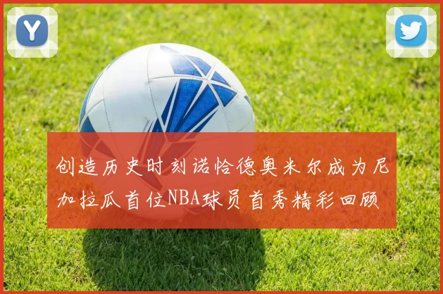 创造历史时刻诺恰德奥米尔成为尼加拉瓜首位NBA球员首秀精彩回顾