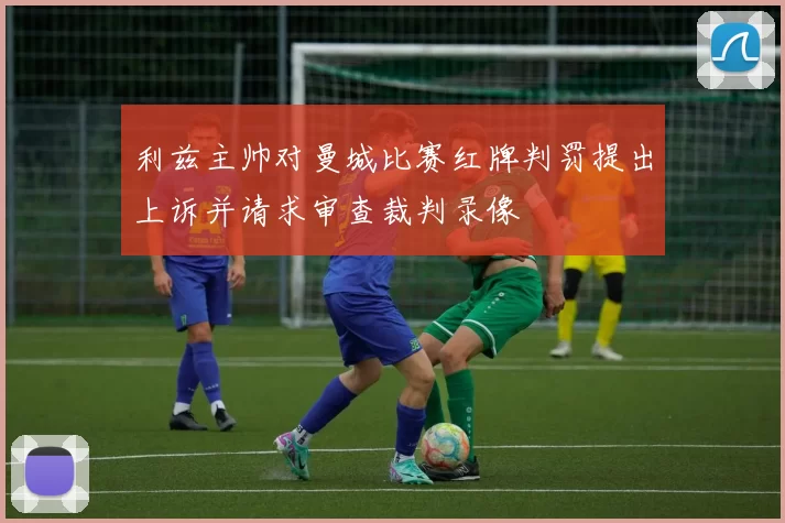 利兹主帅对曼城比赛红牌判罚提出上诉并请求审查裁判录像