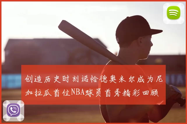 创造历史时刻诺恰德奥米尔成为尼加拉瓜首位NBA球员首秀精彩回顾