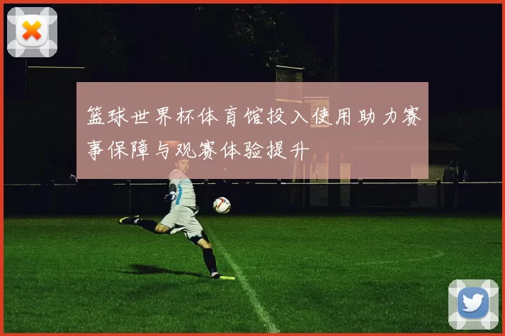 篮球世界杯体育馆投入使用助力赛事保障与观赛体验提升