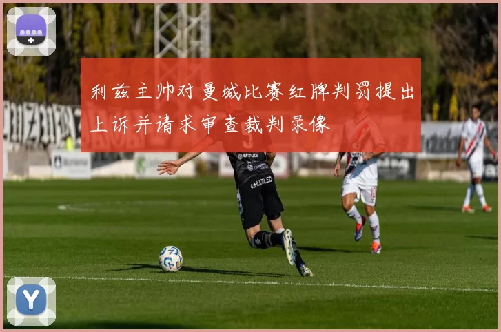 利兹主帅对曼城比赛红牌判罚提出上诉并请求审查裁判录像