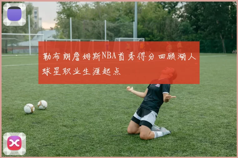勒布朗詹姆斯NBA首秀得分回顾湖人球星职业生涯起点
