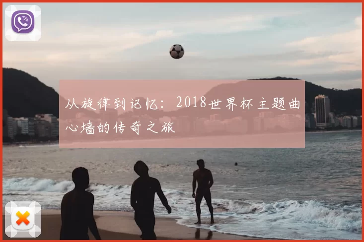 从旋律到记忆:2018世界杯主题曲心墙的传奇之旅