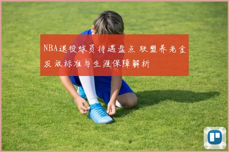 NBA退役球员待遇盘点 联盟养老金发放标准与生涯保障解析