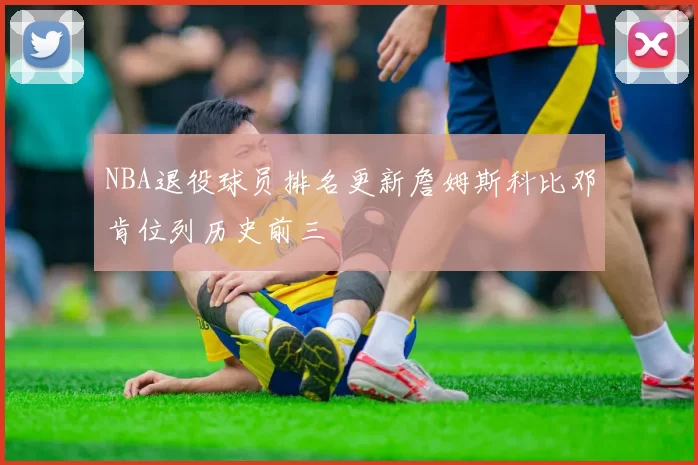 NBA退役球员排名更新詹姆斯科比邓肯位列历史前三