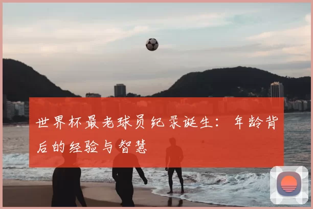 世界杯最老球员纪录诞生：年龄背后的经验与智慧