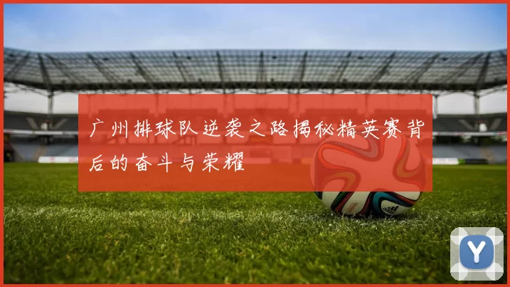 广州排球队逆袭之路揭秘精英赛背后的奋斗与荣耀