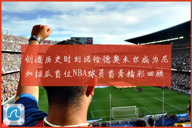 创造历史时刻诺恰德奥米尔成为尼加拉瓜首位NBA球员首秀精彩回顾
