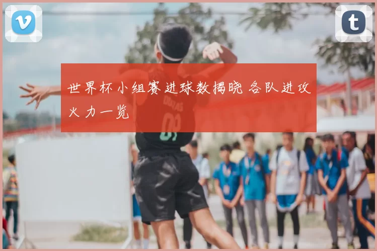 世界杯小组赛进球数揭晓 各队进攻火力一览