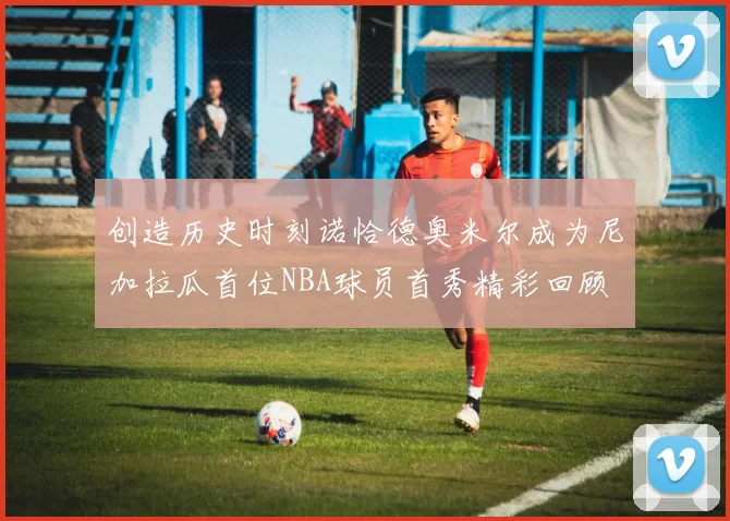创造历史时刻诺恰德奥米尔成为尼加拉瓜首位NBA球员首秀精彩回顾