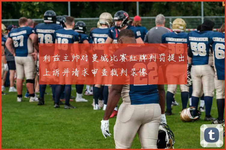 利兹主帅对曼城比赛红牌判罚提出上诉并请求审查裁判录像