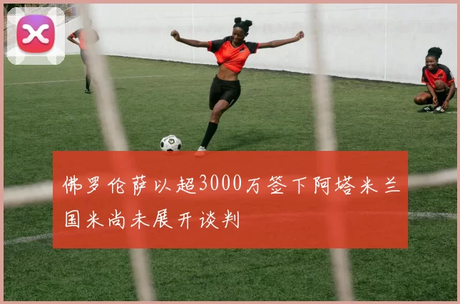 佛罗伦萨以超3000万签下阿塔米兰国米尚未展开谈判