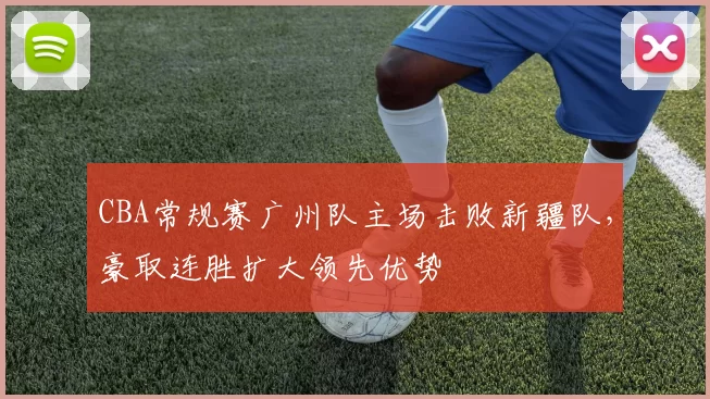 CBA常规赛广州队主场击败新疆队，豪取连胜扩大领先优势