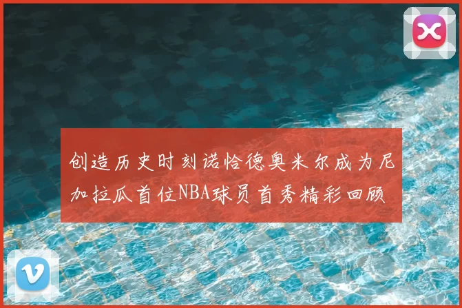 创造历史时刻诺恰德奥米尔成为尼加拉瓜首位NBA球员首秀精彩回顾