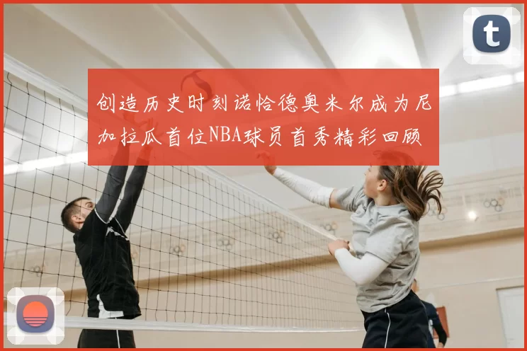 创造历史时刻诺恰德奥米尔成为尼加拉瓜首位NBA球员首秀精彩回顾