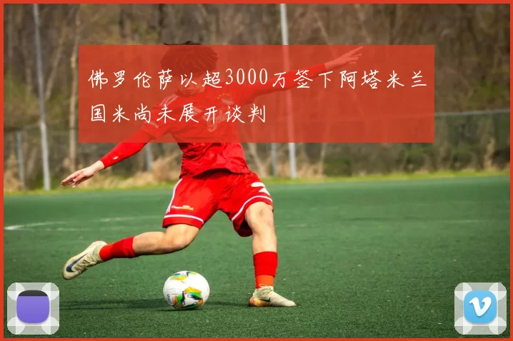 佛罗伦萨以超3000万签下阿塔米兰国米尚未展开谈判