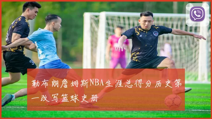 勒布朗詹姆斯NBA生涯总得分历史第一改写篮球史册