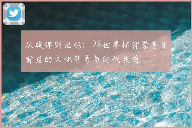 从旋律到记忆：98世界杯背景音乐背后的文化符号与时代共鸣