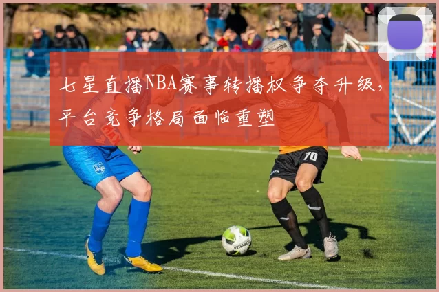 七星直播NBA赛事转播权争夺升级，平台竞争格局面临重塑
