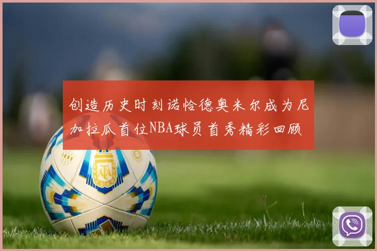 创造历史时刻诺恰德奥米尔成为尼加拉瓜首位NBA球员首秀精彩回顾
