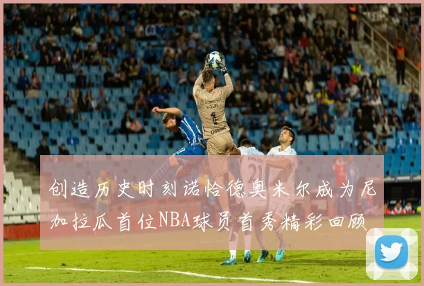 创造历史时刻诺恰德奥米尔成为尼加拉瓜首位NBA球员首秀精彩回顾