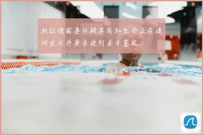 利拉德前妻怀疑其有私生子正在追问女方并要求进行亲子鉴定