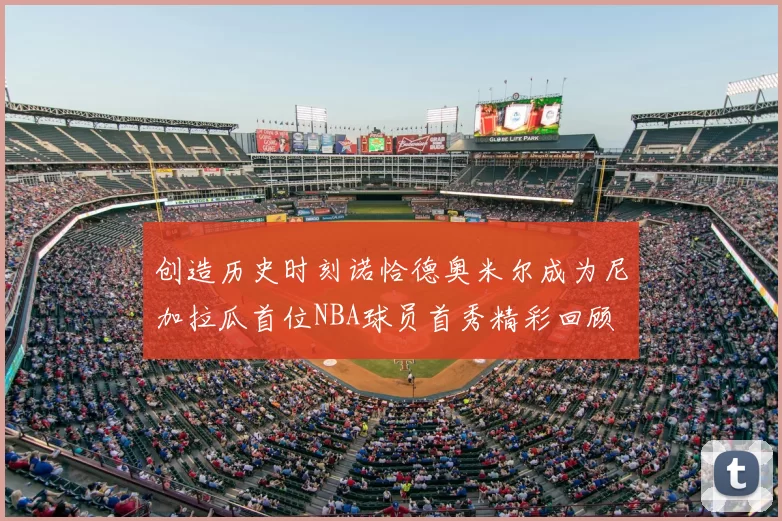 创造历史时刻诺恰德奥米尔成为尼加拉瓜首位NBA球员首秀精彩回顾