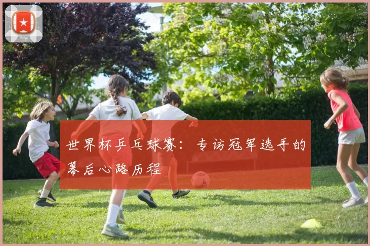 世界杯乒乓球赛：专访冠军选手的幕后心路历程