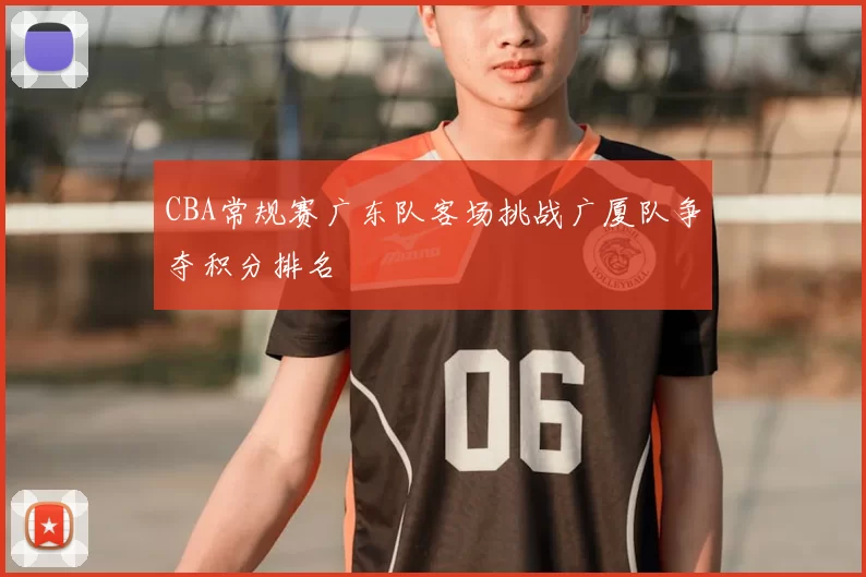 CBA常规赛广东队客场挑战广厦队争夺积分排名