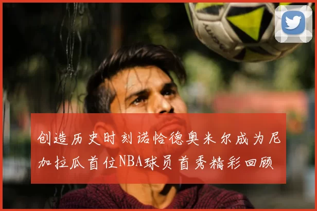 创造历史时刻诺恰德奥米尔成为尼加拉瓜首位NBA球员首秀精彩回顾