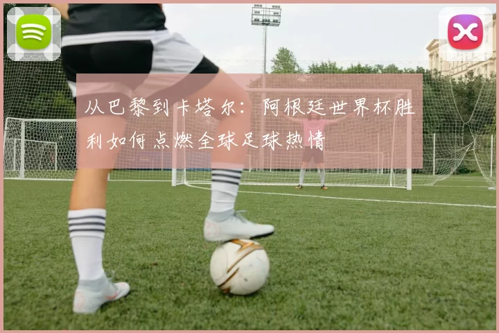 从巴黎到卡塔尔：阿根廷世界杯胜利如何点燃全球足球热情