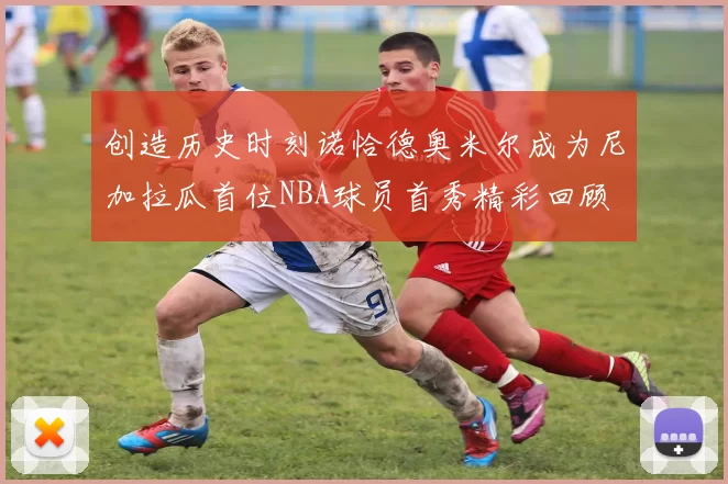 创造历史时刻诺恰德奥米尔成为尼加拉瓜首位NBA球员首秀精彩回顾