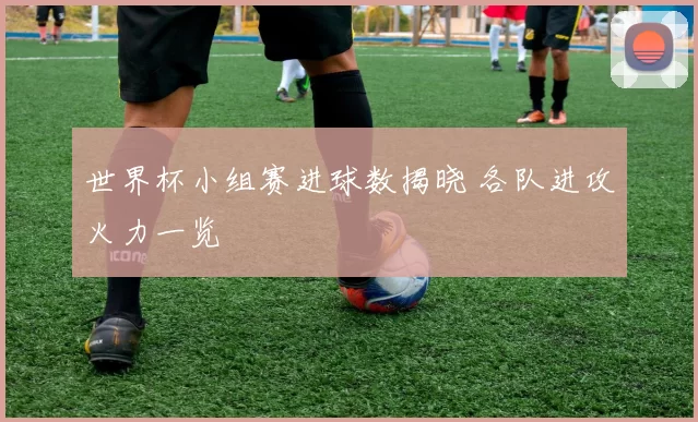 世界杯小组赛进球数揭晓 各队进攻火力一览