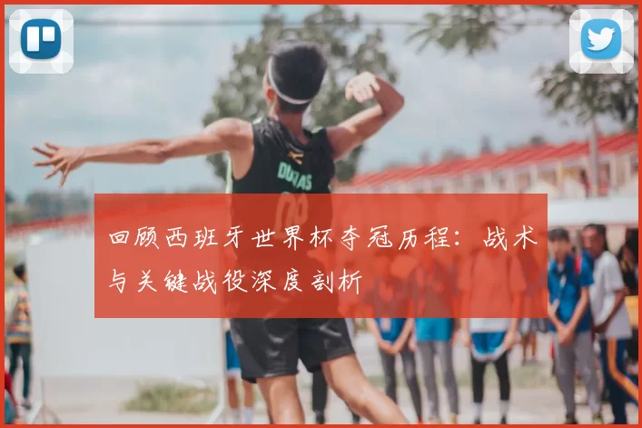 回顾西班牙世界杯夺冠历程:战术与关键战役深度剖析