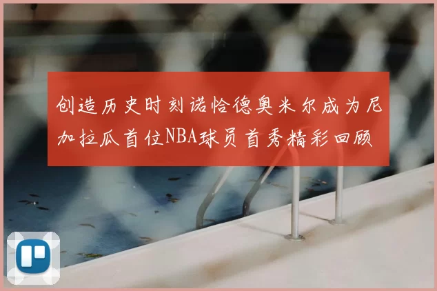 创造历史时刻诺恰德奥米尔成为尼加拉瓜首位NBA球员首秀精彩回顾
