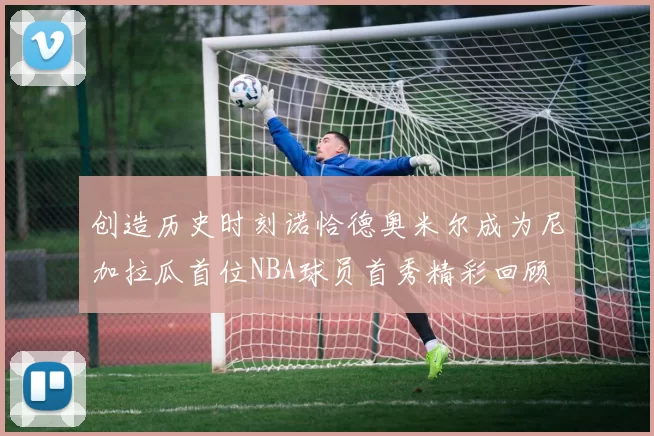 创造历史时刻诺恰德奥米尔成为尼加拉瓜首位NBA球员首秀精彩回顾