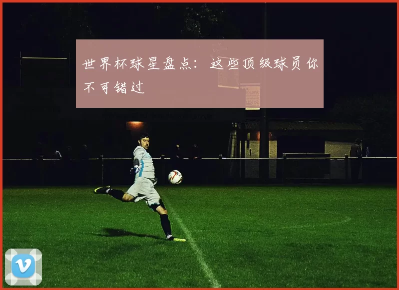 世界杯球星盘点：这些顶级球员你不可错过