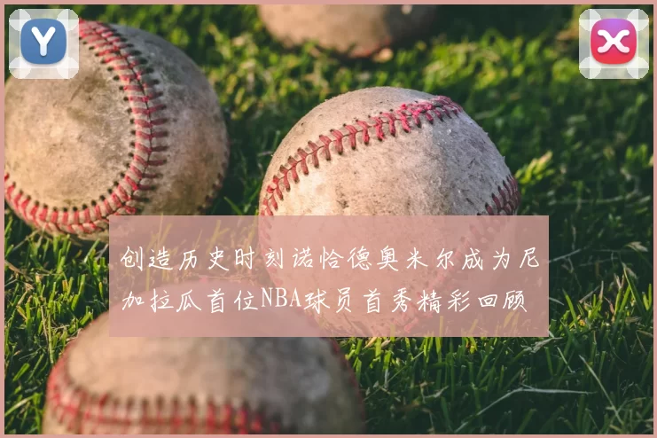 创造历史时刻诺恰德奥米尔成为尼加拉瓜首位NBA球员首秀精彩回顾